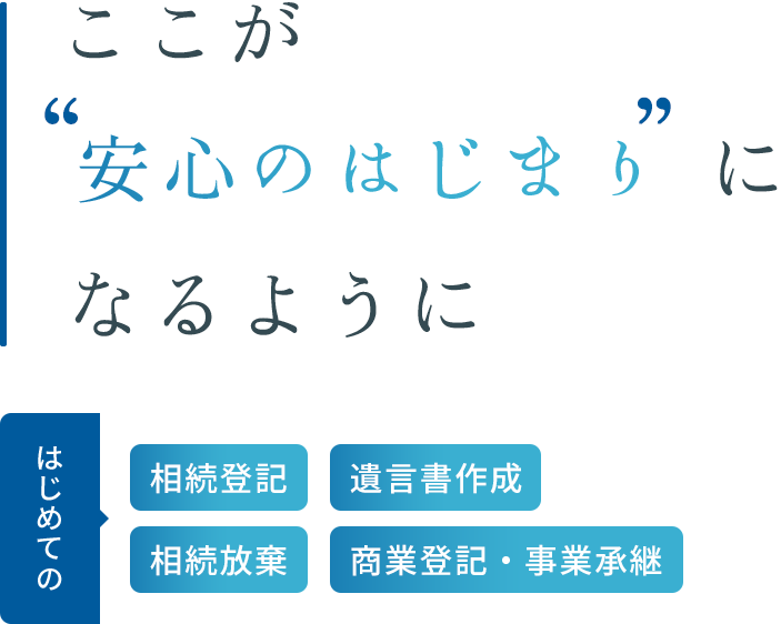 ここが“安心のはじまり”になるように はじめての 相続登記　遺言書作成　相続放棄　商業登記・事業承継