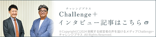 Challenge+（チャレンジプラス）インタビュー記事はこちら ※Copyright(C)2024 挑戦する経営者の声を届けるメディア Challenge+ チャレンジプラス .All Rights Reserved.